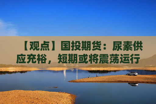 【观点】国投期货：尿素供应充裕，短期或将震荡运行