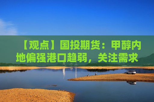 【观点】国投期货：甲醇内地偏强港口趋弱，关注需求变化