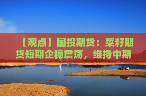【观点】国投期货：菜籽期货短期企稳震荡，维持中期偏多思路