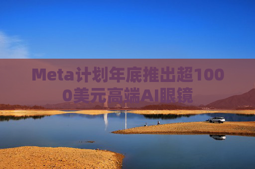 Meta计划年底推出超1000美元高端AI眼镜