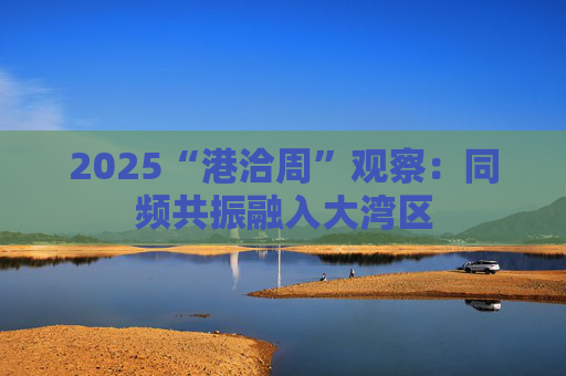 2025“港洽周”观察：同频共振融入大湾区