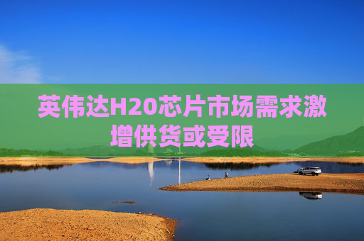 英伟达H20芯片市场需求激增供货或受限