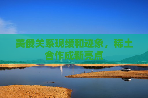 美俄关系现缓和迹象，稀土合作成新亮点