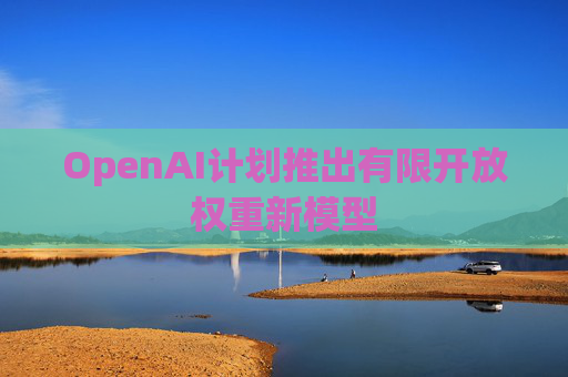 OpenAI计划推出有限开放权重新模型