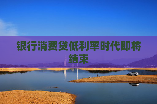 银行消费贷低利率时代即将结束