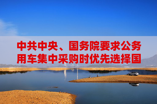中共中央、国务院要求公务用车集中采购时优先选择国产新能源汽车