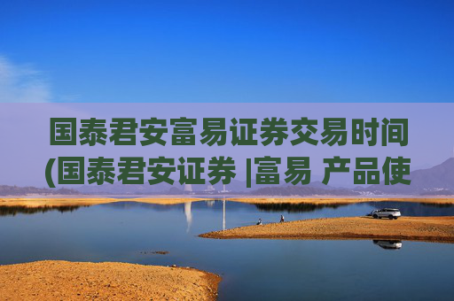 国泰君安富易证券交易时间(国泰君安证券 |富易 产品使用说明书)