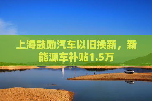 上海鼓励汽车以旧换新，新能源车补贴1.5万