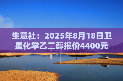 生意社：2025年8月18日卫星化学乙二醇报价4400元/吨
