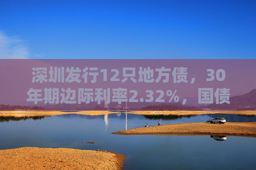 深圳发行12只地方债，30年期边际利率2.32%，国债利差30BP为近年最高