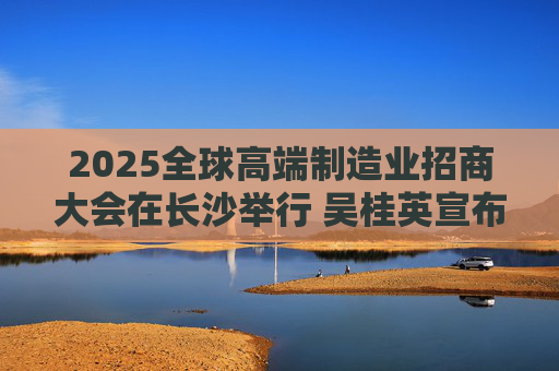2025全球高端制造业招商大会在长沙举行 吴桂英宣布开幕