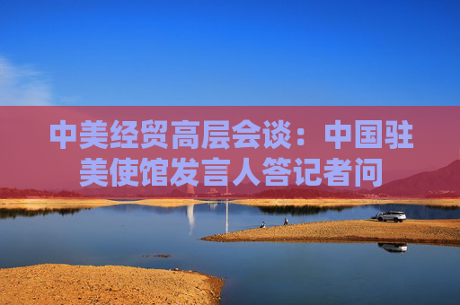 中美经贸高层会谈：中国驻美使馆发言人答记者问