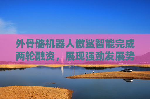 外骨骼机器人傲鲨智能完成两轮融资，展现强劲发展势头