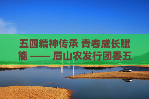 五四精神传承 青春成长赋能 —— 眉山农发行团委五四系列活动