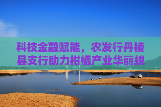 科技金融赋能，农发行丹棱县支行助力柑橘产业华丽蜕变