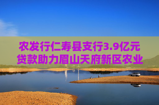 农发行仁寿县支行3.9亿元贷款助力眉山天府新区农业示范区建设