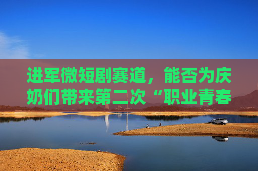 进军微短剧赛道，能否为庆奶们带来第二次“职业青春”