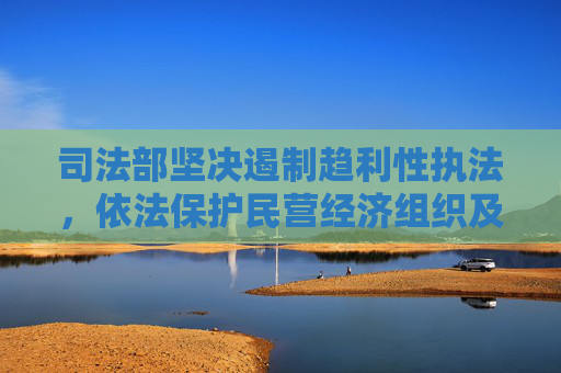 司法部坚决遏制趋利性执法，依法保护民营经济组织及经营者权益