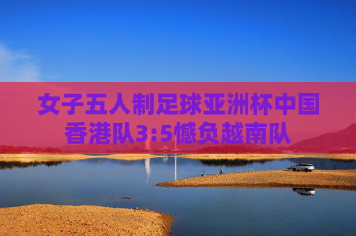 女子五人制足球亚洲杯中国香港队3:5憾负越南队