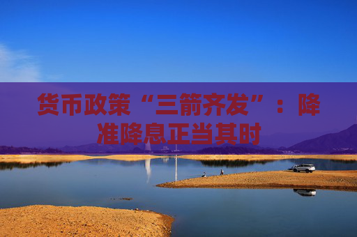 货币政策“三箭齐发”：降准降息正当其时
