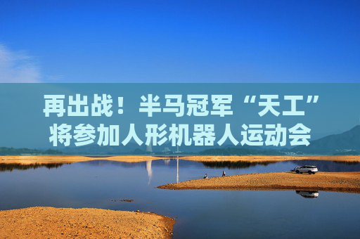 再出战！半马冠军“天工”将参加人形机器人运动会