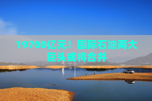 19700亿元！国际石油两大巨头或将合并