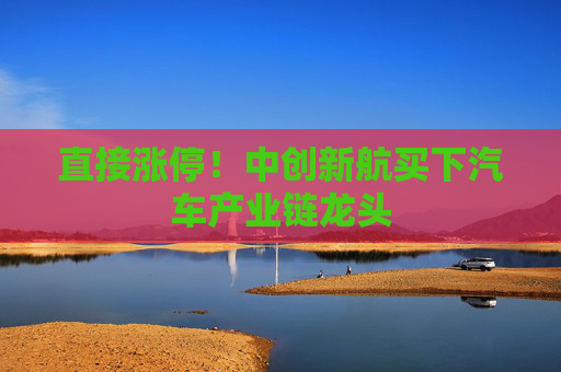 直接涨停！中创新航买下汽车产业链龙头