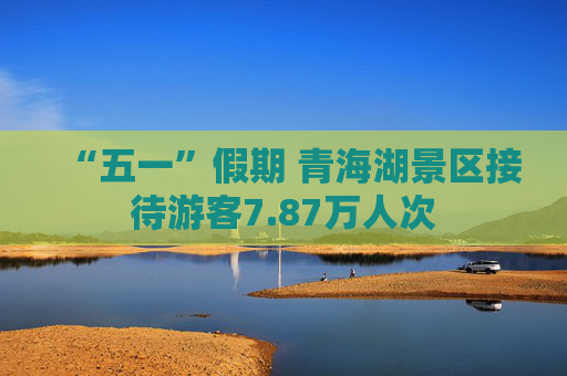 “五一”假期 青海湖景区接待游客7.87万人次