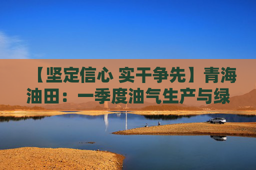 【坚定信心 实干争先】青海油田：一季度油气生产与绿色转型齐头并进