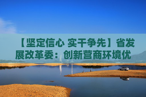 【坚定信心 实干争先】省发展改革委：创新营商环境优化举措 建立招商引资项目服务保障机制