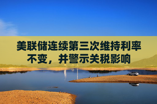 美联储连续第三次维持利率不变，并警示关税影响