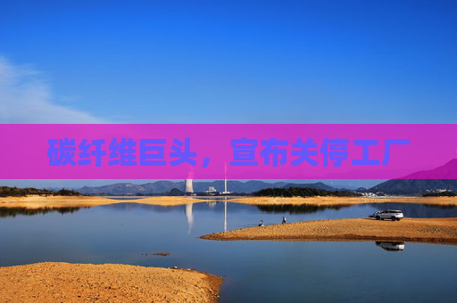 碳纤维巨头，宣布关停工厂