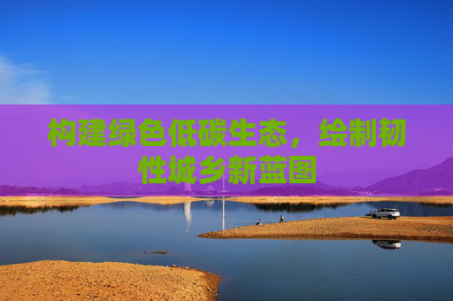 构建绿色低碳生态，绘制韧性城乡新蓝图