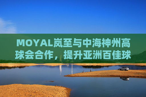 MOYAL岚至与中海神州高球会合作，提升亚洲百佳球场运动护肤体验