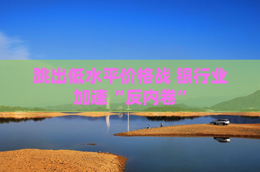 跳出低水平价格战 银行业加速“反内卷”