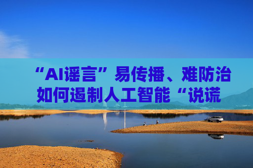 “AI谣言”易传播、难防治 如何遏制人工智能“说谎”？