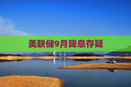 美联储9月降息存疑
