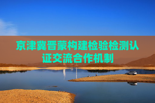 京津冀晋蒙构建检验检测认证交流合作机制