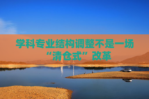 学科专业结构调整不是一场“清仓式”改革