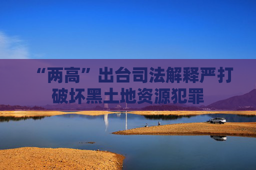 “两高”出台司法解释严打破坏黑土地资源犯罪