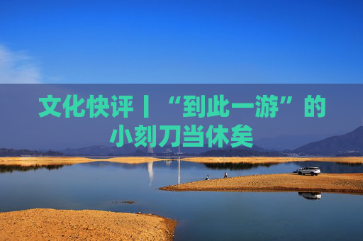 文化快评丨“到此一游”的小刻刀当休矣