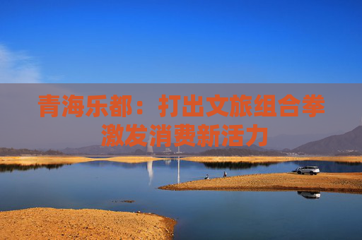 青海乐都：打出文旅组合拳 激发消费新活力