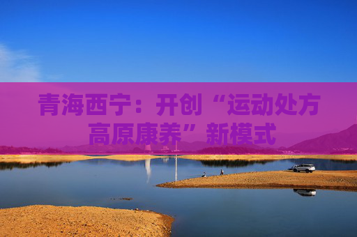 青海西宁：开创“运动处方 高原康养”新模式