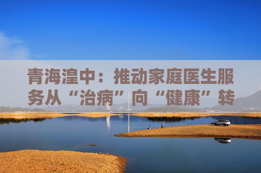 青海湟中：推动家庭医生服务从“治病”向“健康”转变