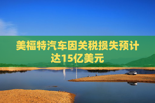美福特汽车因关税损失预计达15亿美元