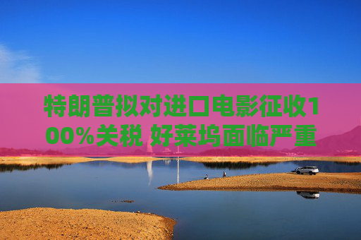 特朗普拟对进口电影征收100%关税 好莱坞面临严重冲击