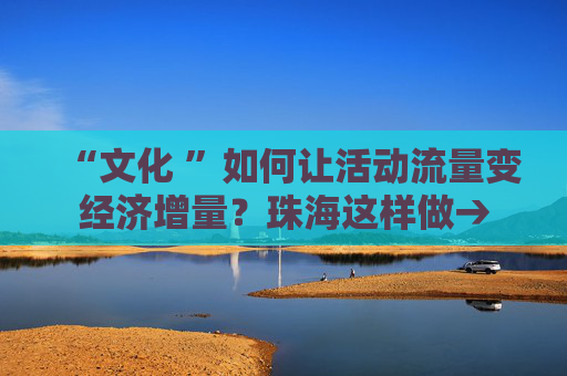 “文化 ”如何让活动流量变经济增量？珠海这样做→