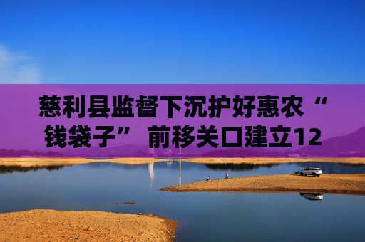 慈利县监督下沉护好惠农“钱袋子” 前移关口建立12项机制，追缴资金近300万元