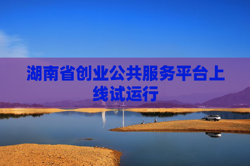 湖南省创业公共服务平台上线试运行