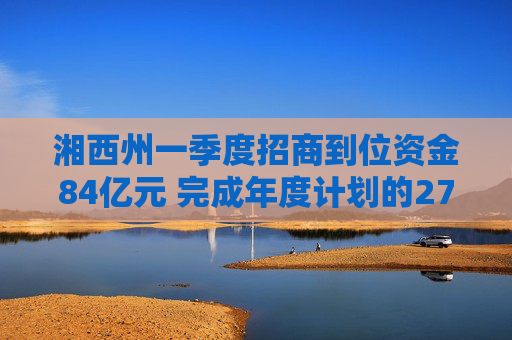 湘西州一季度招商到位资金84亿元 完成年度计划的27.6%